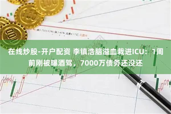 在线炒股-开户配资 李镇浩脑溢血栽进ICU：1周前刚被曝酒驾，7000万债务还没还