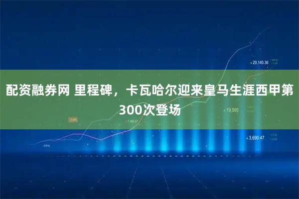 配资融券网 里程碑，卡瓦哈尔迎来皇马生涯西甲第300次登场