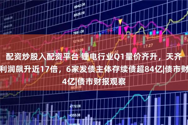 配资炒股入配资平台 锂电行业Q1量价齐升，天齐锂业净利润飙升近17倍，6家发债主体存续债超84亿|债市财报观察