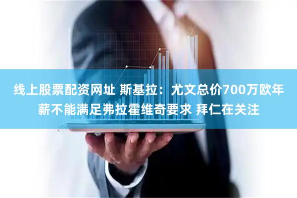 线上股票配资网址 斯基拉：尤文总价700万欧年薪不能满足弗拉霍维奇要求 拜仁在关注