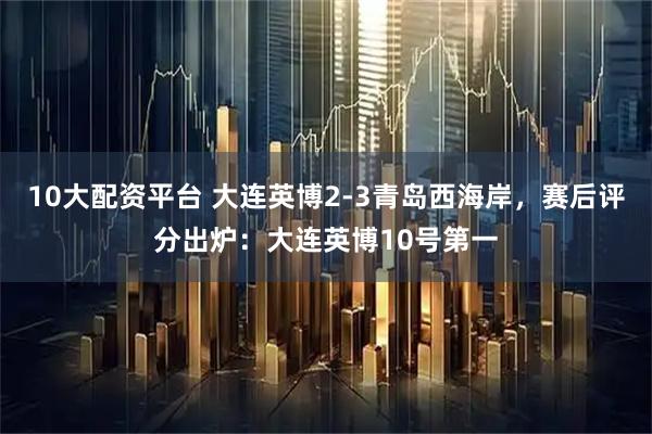 10大配资平台 大连英博2-3青岛西海岸，赛后评分出炉：大连英博10号第一