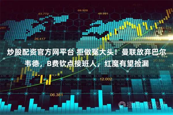 炒股配资官方网平台 拒做冤大头！曼联放弃巴尔韦德，B费钦点接班人，红魔有望捡漏