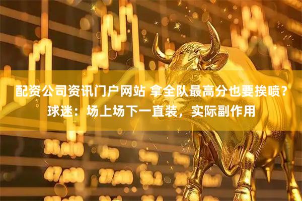 配资公司资讯门户网站 拿全队最高分也要挨喷？球迷：场上场下一直装，实际副作用
