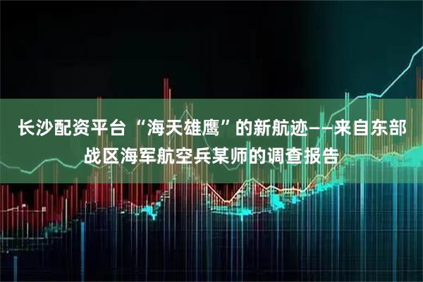 长沙配资平台 “海天雄鹰”的新航迹——来自东部战区海军航空兵某师的调查报告