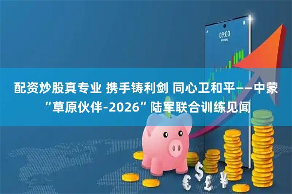 配资炒股真专业 携手铸利剑 同心卫和平——中蒙“草原伙伴-2026”陆军联合训练见闻