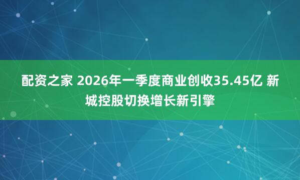 配资之家 2026年一季度商业创收35.45亿 新城控股切换增长新引擎