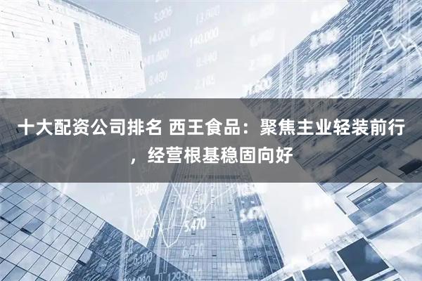 十大配资公司排名 西王食品：聚焦主业轻装前行，经营根基稳固向好