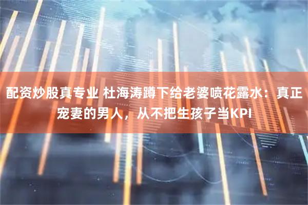 配资炒股真专业 杜海涛蹲下给老婆喷花露水：真正宠妻的男人，从不把生孩子当KPI