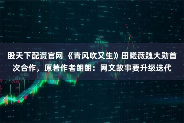 股天下配资官网 《青风吹又生》田曦薇魏大勋首次合作，原著作者朗朗：网文故事要升级迭代