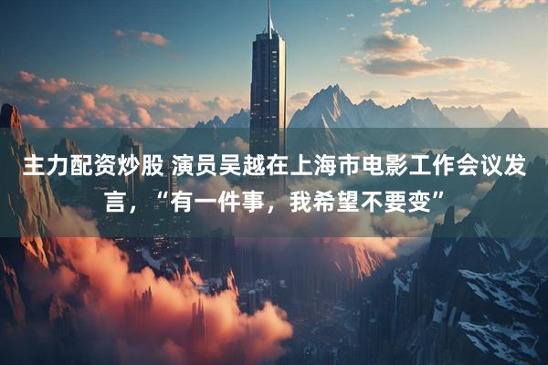 主力配资炒股 演员吴越在上海市电影工作会议发言，“有一件事，我希望不要变”